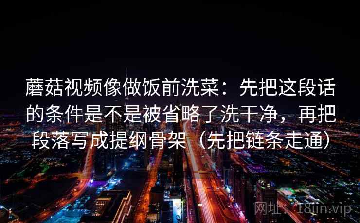 蘑菇视频像做饭前洗菜：先把这段话的条件是不是被省略了洗干净，再把段落写成提纲骨架（先把链条走通）