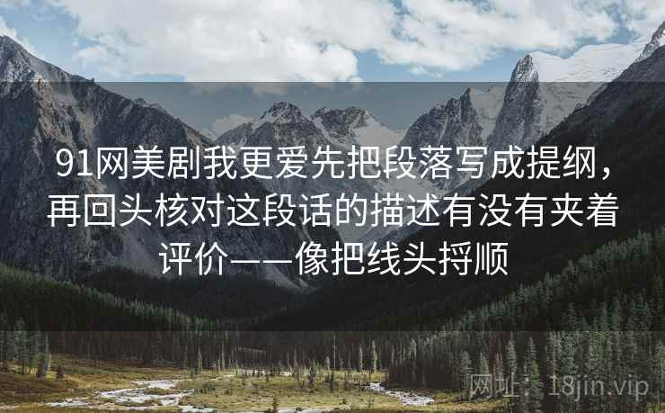 91网美剧我更爱先把段落写成提纲,再回头核对这段话的描述有没有夹着评价——像把线头捋顺 91网美剧我更爱先把段落写成提纲,再回头核对这段话的描述有没有夹着评价——像把线头捋顺