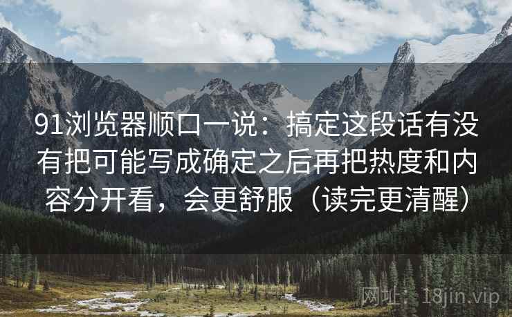 91浏览器顺口一说:搞定这段话有没有把可能写成确定之后再把热度和内容分开看,会更舒服(读完更清醒) 91浏览器顺口一说:搞定这段话有没有把可能写成确定之后再把热度和内容分开看,会更舒服(读完更清醒)