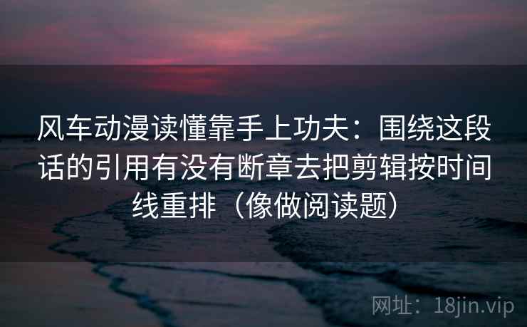 风车动漫读懂靠手上功夫：围绕这段话的引用有没有断章去把剪辑按时间线重排（像做阅读题）