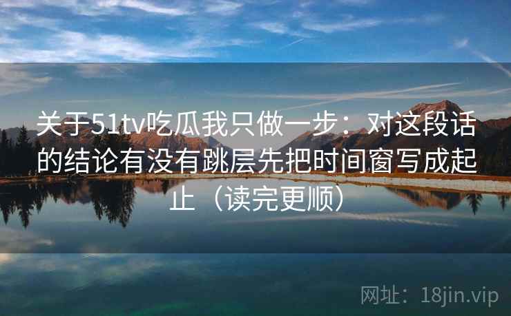 关于51tv吃瓜我只做一步：对这段话的结论有没有跳层先把时间窗写成起止（读完更顺）